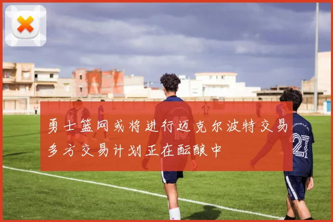 勇士篮网或将进行迈克尔波特交易多方交易计划正在酝酿中