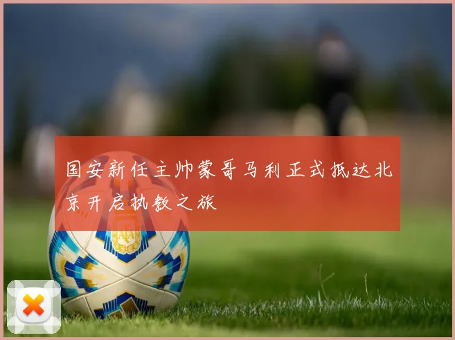 国安新任主帅蒙哥马利正式抵达北京开启执教之旅