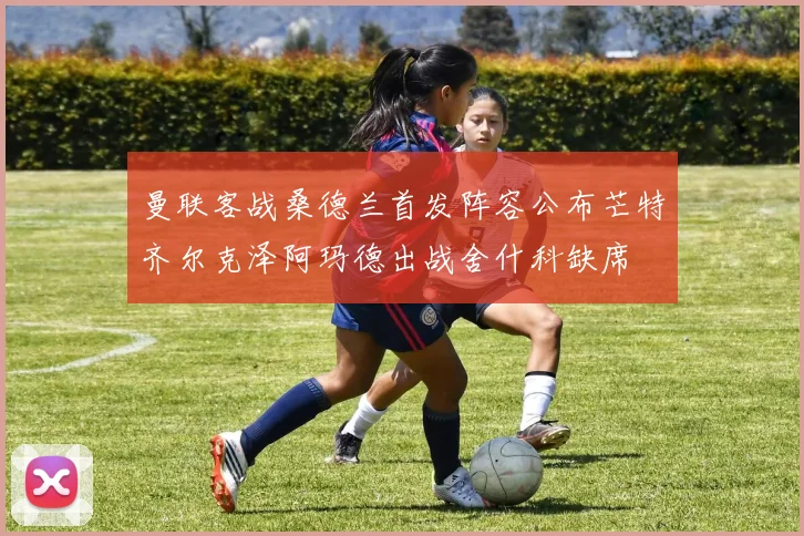 曼联客战桑德兰首发阵容公布芒特齐尔克泽阿玛德出战舍什科缺席