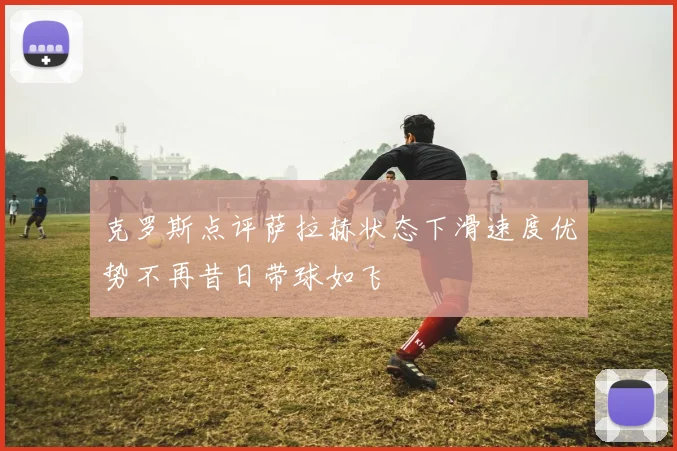 克罗斯点评萨拉赫状态下滑速度优势不再昔日带球如飞