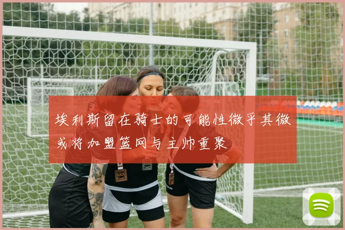 埃利斯留在骑士的可能性微乎其微或将加盟篮网与主帅重聚