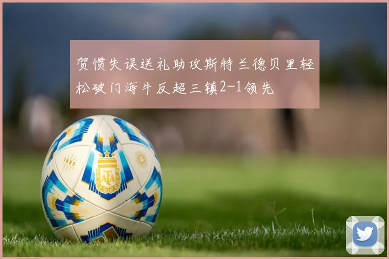 贺惯失误送礼助攻斯特兰德贝里轻松破门海牛反超三镇2-1领先