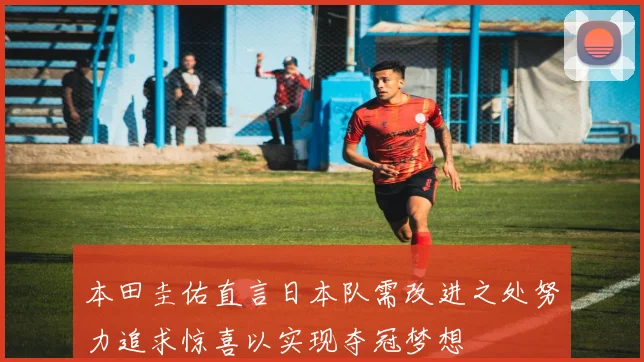 本田圭佑直言日本队需改进之处努力追求惊喜以实现夺冠梦想