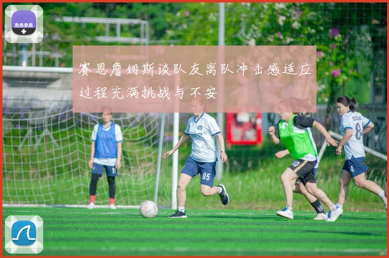 赛恩詹姆斯谈队友离队冲击感适应过程充满挑战与不安