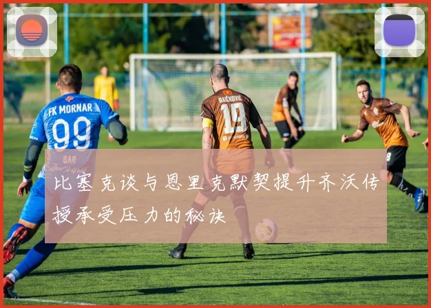 比塞克谈与恩里克默契提升齐沃传授承受压力的秘诀
