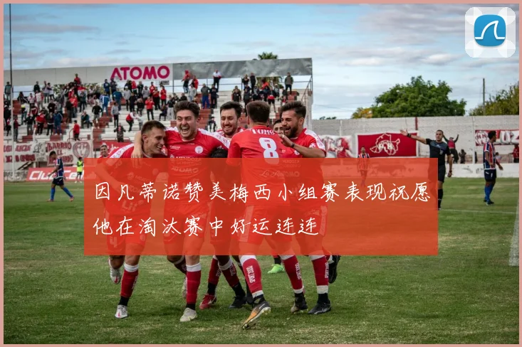 因凡蒂诺赞美梅西小组赛表现祝愿他在淘汰赛中好运连连