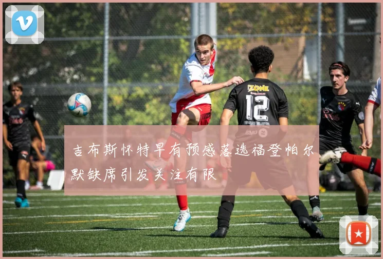 吉布斯怀特早有预感落选福登帕尔默缺席引发关注有限