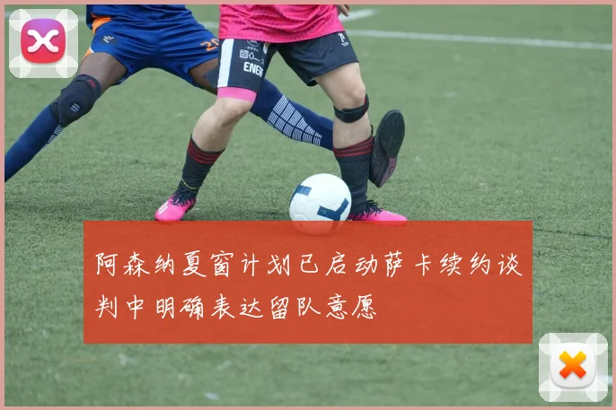 阿森纳夏窗计划已启动萨卡续约谈判中明确表达留队意愿