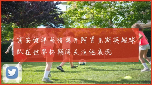 富安健洋或将离开阿贾克斯英超球队在世界杯期间关注他表现