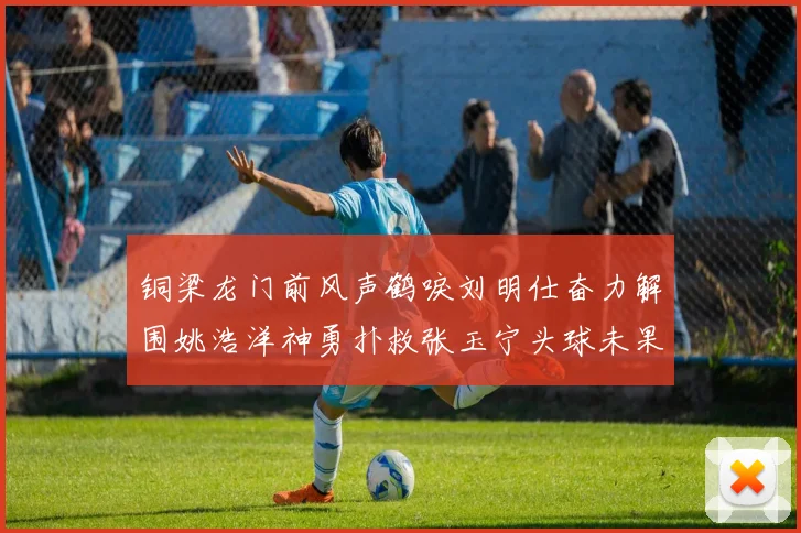 铜梁龙门前风声鹤唳刘明仕奋力解围姚浩洋神勇扑救张玉宁头球未果