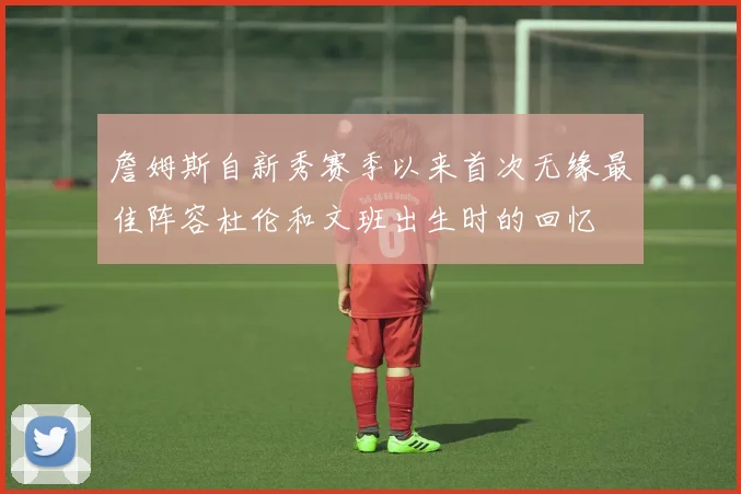 詹姆斯自新秀赛季以来首次无缘最佳阵容杜伦和文班出生时的回忆