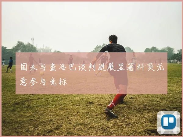 国米与查洛巴谈判进展显著科莫无意参与竞标