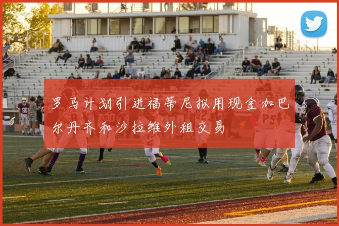 罗马计划引进福蒂尼拟用现金加巴尔丹齐和沙拉维外租交易