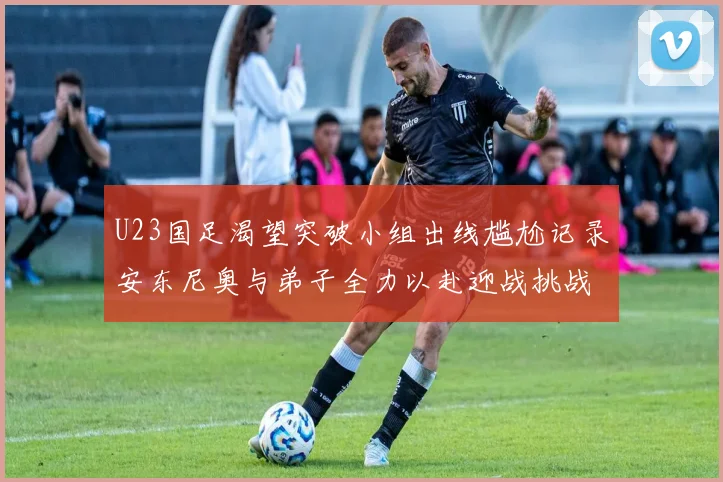 U23国足渴望突破小组出线尴尬记录安东尼奥与弟子全力以赴迎战挑战