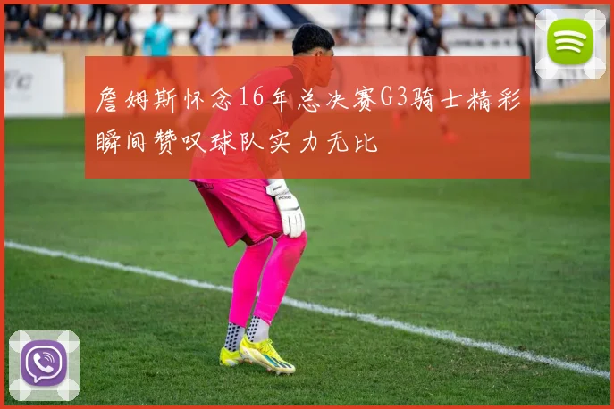 詹姆斯怀念16年总决赛G3骑士精彩瞬间赞叹球队实力无比