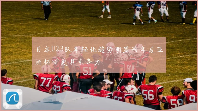 日本U23队年轻化趋势明显两年后亚洲杯将更具竞争力