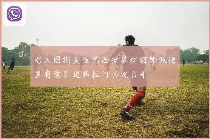 尤文图斯关注巴西世界杯前锋佩德罗有意引进弗拉门戈攻击手