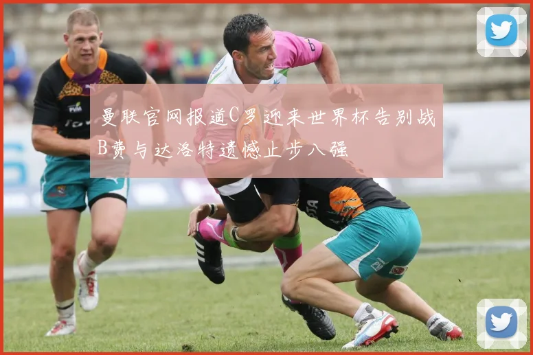 曼联官网报道C罗迎来世界杯告别战B费与达洛特遗憾止步八强