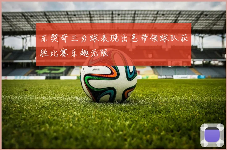 东契奇三分球表现出色带领球队获胜比赛乐趣无限