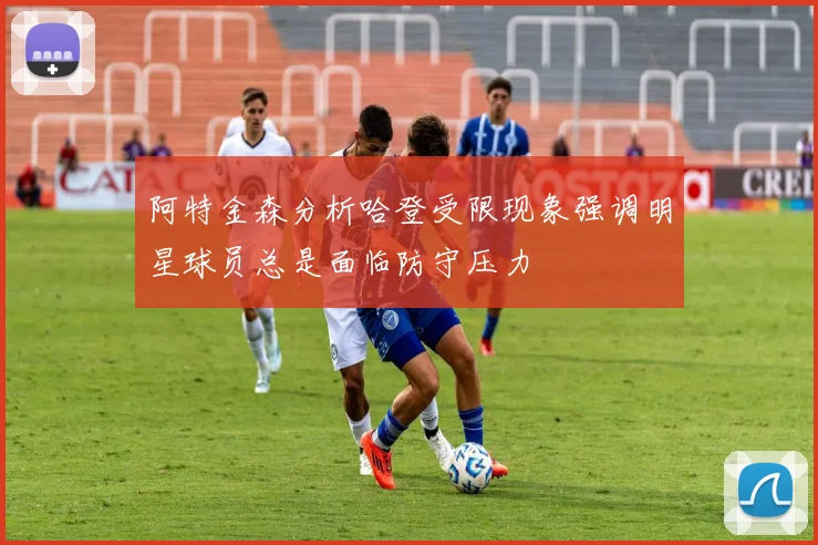 阿特金森分析哈登受限现象强调明星球员总是面临防守压力