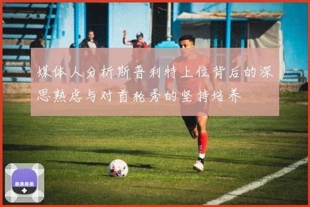 媒体人分析斯普利特上位背后的深思熟虑与对首轮秀的坚持培养