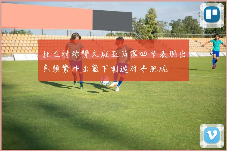 杜兰特称赞文班亚马第四节表现出色频繁冲击篮下制造对手犯规