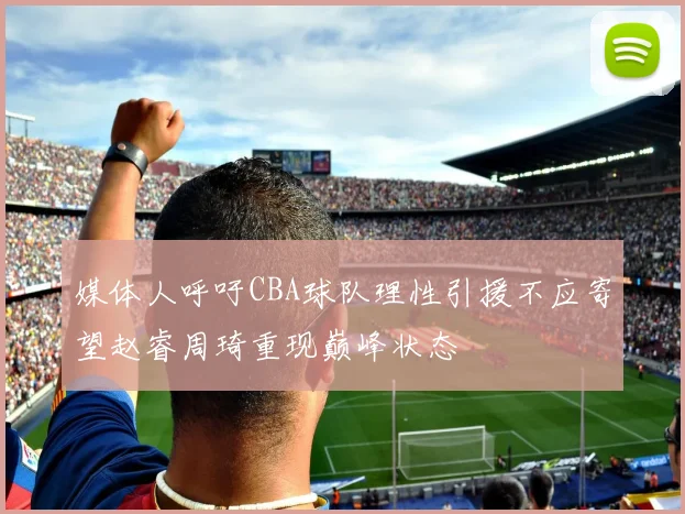 媒体人呼吁CBA球队理性引援不应寄望赵睿周琦重现巅峰状态