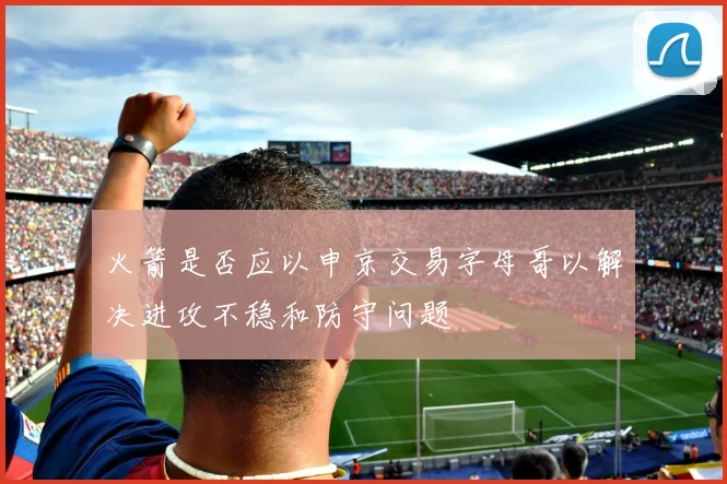 火箭是否应以申京交易字母哥以解决进攻不稳和防守问题
