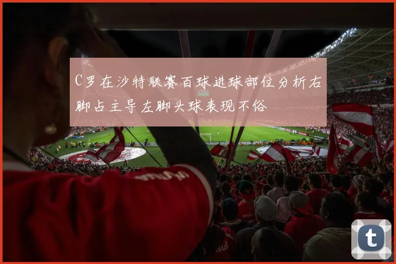 C罗在沙特联赛百球进球部位分析右脚占主导左脚头球表现不俗