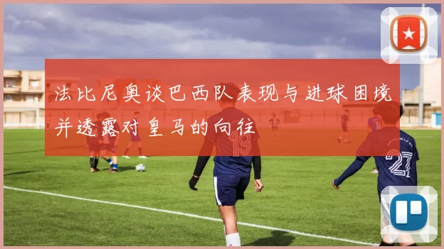 法比尼奥谈巴西队表现与进球困境并透露对皇马的向往